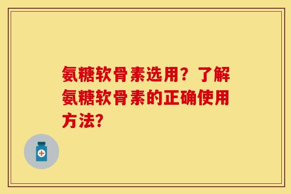 氨糖软骨素选用？了解氨糖软骨素的正确使用方法？-第1张图片-关节保镖