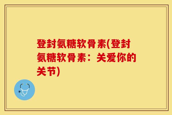 登封氨糖软骨素(登封氨糖软骨素：关爱你的关节)-第1张图片-关节保镖