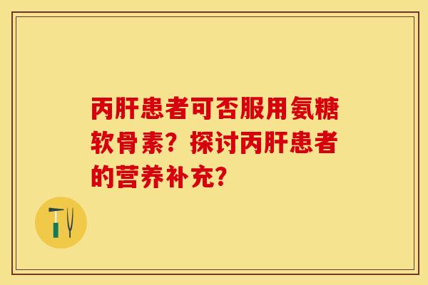 丙肝患者可否服用氨糖软骨素？探讨丙肝患者的营养补充？-第1张图片-关节保镖