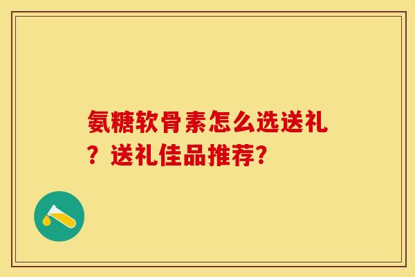 氨糖软骨素怎么选送礼？送礼佳品推荐？-第1张图片-关节保镖