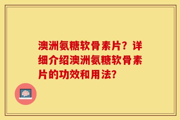 澳洲氨糖软骨素片？详细介绍澳洲氨糖软骨素片的功效和用法？-第1张图片-关节保镖