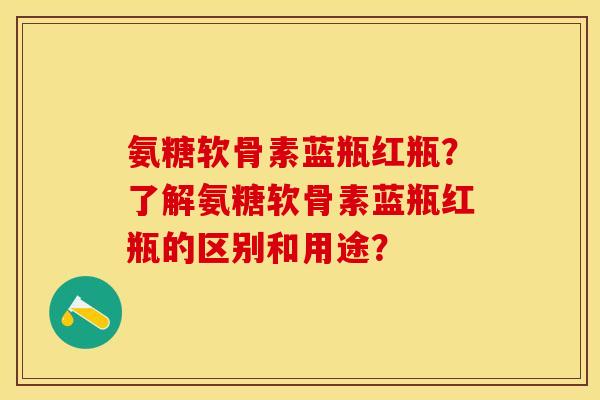 氨糖软骨素蓝瓶红瓶？了解氨糖软骨素蓝瓶红瓶的区别和用途？-第1张图片-关节保镖