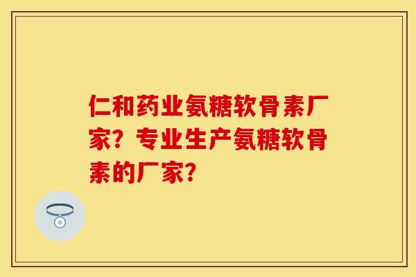 仁和药业氨糖软骨素厂家？专业生产氨糖软骨素的厂家？-第1张图片-关节保镖
