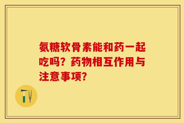 氨糖软骨素能和药一起吃吗？药物相互作用与注意事项？-第1张图片-关节保镖