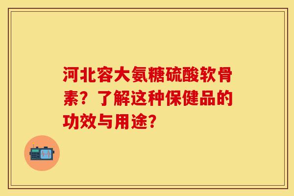 河北容大氨糖硫酸软骨素？了解这种保健品的功效与用途？-第1张图片-关节保镖