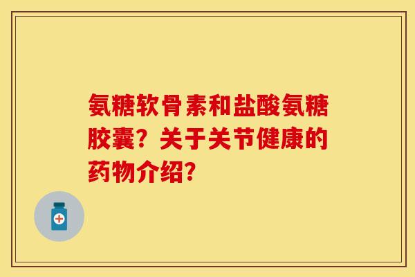 氨糖软骨素和盐酸氨糖胶囊？关于关节健康的药物介绍？-第1张图片-关节保镖