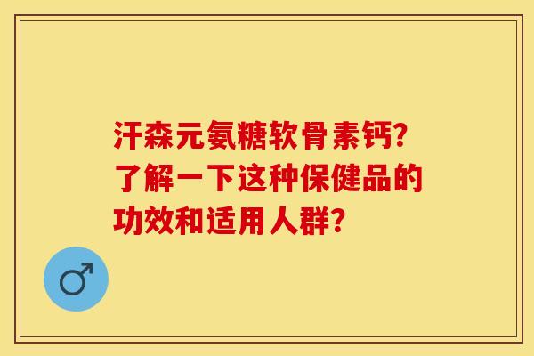 汗森元氨糖软骨素钙？了解一下这种保健品的功效和适用人群？-第1张图片-关节保镖