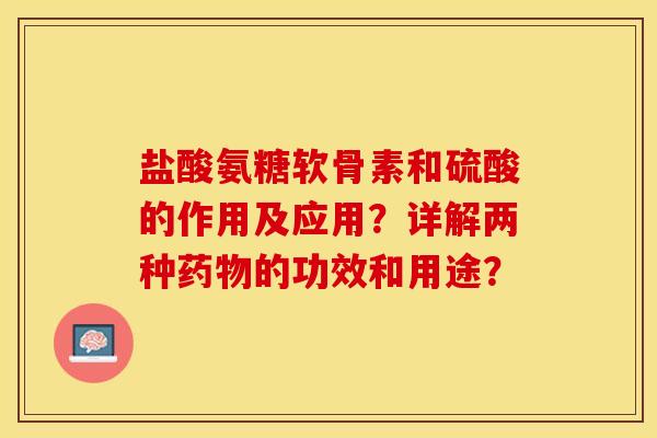 盐酸氨糖软骨素和硫酸的作用及应用？详解两种药物的功效和用途？-第1张图片-关节保镖