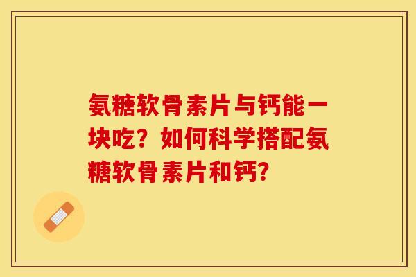 氨糖软骨素片与钙能一块吃？如何科学搭配氨糖软骨素片和钙？-第1张图片-关节保镖