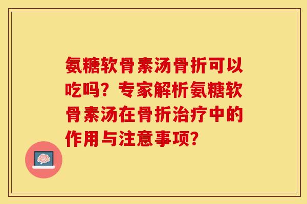 氨糖软骨素汤骨折可以吃吗？专家解析氨糖软骨素汤在骨折治疗中的作用与注意事项？-第1张图片-关节保镖