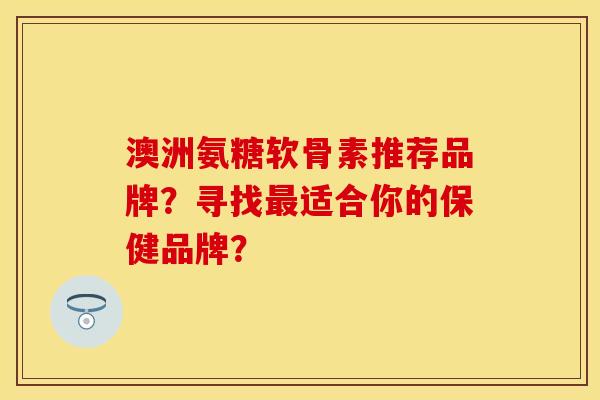 澳洲氨糖软骨素推荐品牌？寻找最适合你的保健品牌？-第1张图片-关节保镖