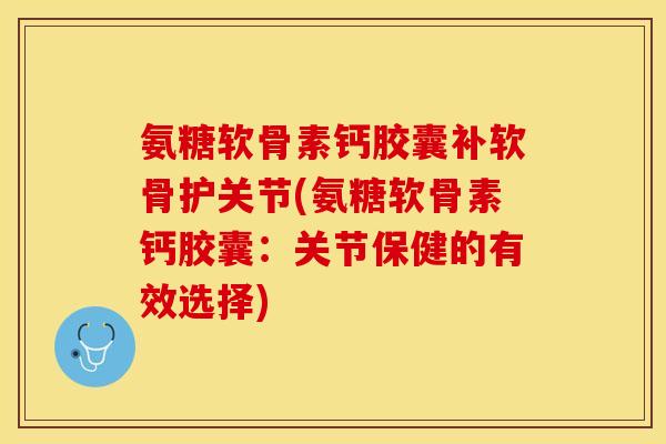 氨糖软骨素钙胶囊补软骨护关节(氨糖软骨素钙胶囊：关节保健的有效选择)-第1张图片-关节保镖