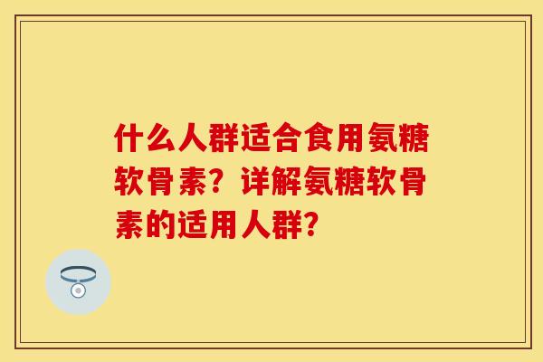什么人群适合食用氨糖软骨素？详解氨糖软骨素的适用人群？-第1张图片-关节保镖