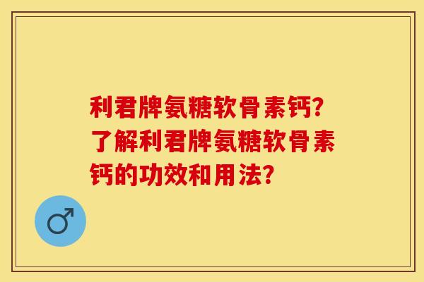 利君牌氨糖软骨素钙？了解利君牌氨糖软骨素钙的功效和用法？-第1张图片-关节保镖