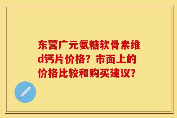 东营广元氨糖软骨素维d钙片价格？市面上的价格比较和购买建议？-第1张图片-关节保镖