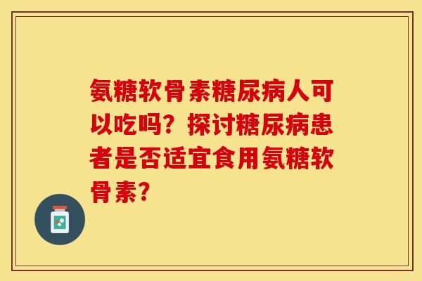 氨糖软骨素糖尿病人可以吃吗？探讨糖尿病患者是否适宜食用氨糖软骨素？-第1张图片-关节保镖