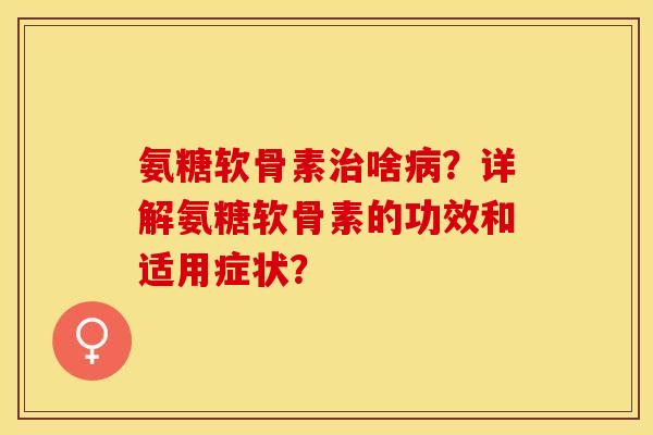 氨糖软骨素治啥病？详解氨糖软骨素的功效和适用症状？-第1张图片-关节保镖