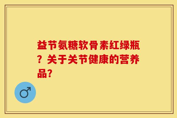 益节氨糖软骨素红绿瓶？关于关节健康的营养品？-第1张图片-关节保镖