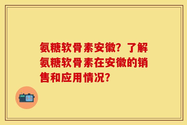 氨糖软骨素安徽？了解氨糖软骨素在安徽的销售和应用情况？-第1张图片-关节保镖