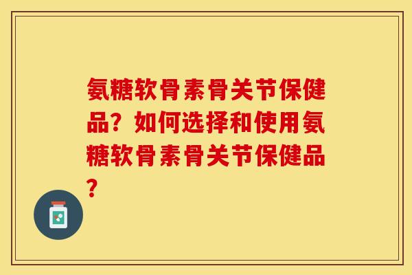 氨糖软骨素骨关节保健品？如何选择和使用氨糖软骨素骨关节保健品？-第1张图片-关节保镖