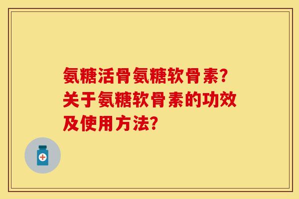 氨糖活骨氨糖软骨素？关于氨糖软骨素的功效及使用方法？-第1张图片-关节保镖