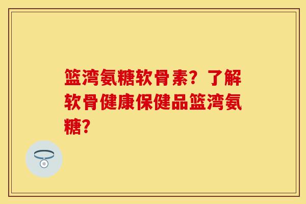 篮湾氨糖软骨素？了解软骨健康保健品篮湾氨糖？-第1张图片-关节保镖