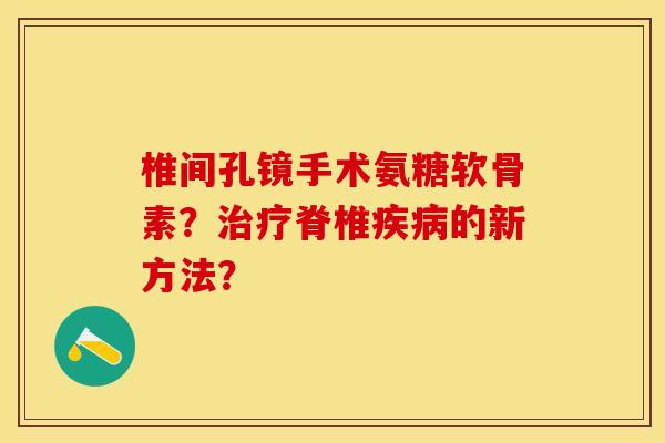 椎间孔镜手术氨糖软骨素？治疗脊椎疾病的新方法？-第1张图片-关节保镖