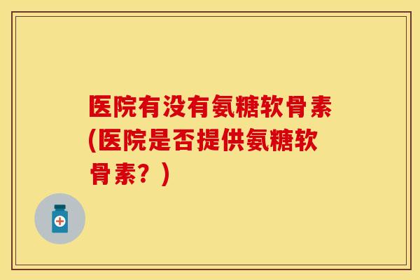 医院有没有氨糖软骨素(医院是否提供氨糖软骨素？)-第1张图片-关节保镖