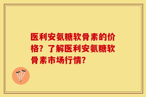 医利安氨糖软骨素的价格？了解医利安氨糖软骨素市场行情？-第1张图片-关节保镖