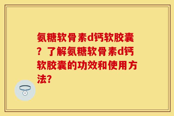 氨糖软骨素d钙软胶囊？了解氨糖软骨素d钙软胶囊的功效和使用方法？-第1张图片-关节保镖