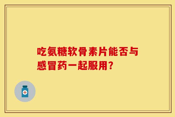 吃氨糖软骨素片能否与感冒药一起服用？-第1张图片-关节保镖