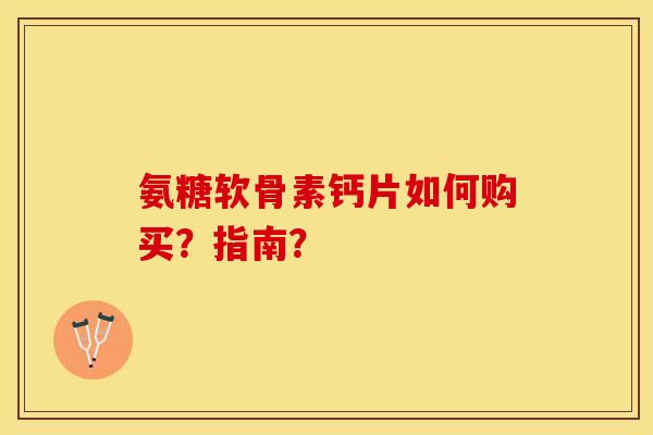 氨糖软骨素钙片如何购买？指南？-第1张图片-关节保镖