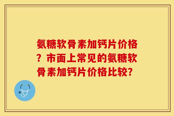 氨糖软骨素加钙片价格？市面上常见的氨糖软骨素加钙片价格比较？-第1张图片-关节保镖