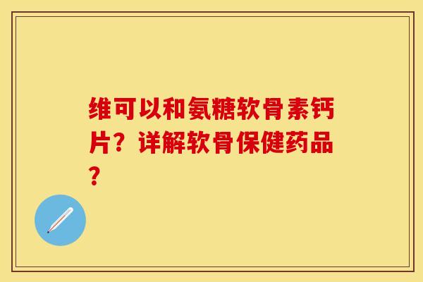 维可以和氨糖软骨素钙片？详解软骨保健药品？-第1张图片-关节保镖