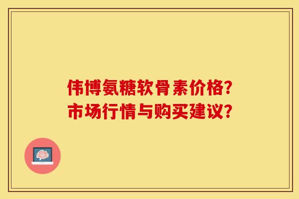 伟博氨糖软骨素价格？市场行情与购买建议？-第1张图片-关节保镖