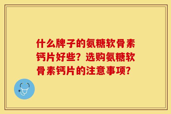 什么牌子的氨糖软骨素钙片好些？选购氨糖软骨素钙片的注意事项？-第1张图片-关节保镖