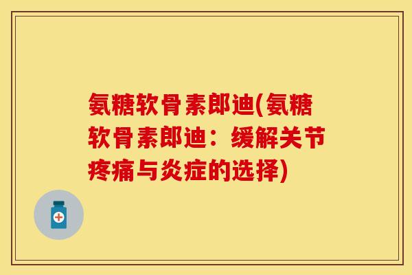 氨糖软骨素郎迪(氨糖软骨素郎迪：缓解关节疼痛与炎症的选择)-第1张图片-关节保镖