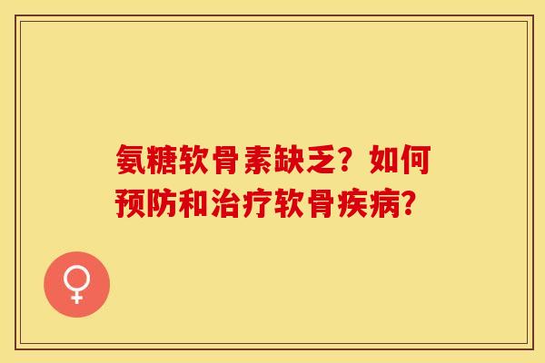 氨糖软骨素缺乏？如何预防和治疗软骨疾病？-第1张图片-关节保镖