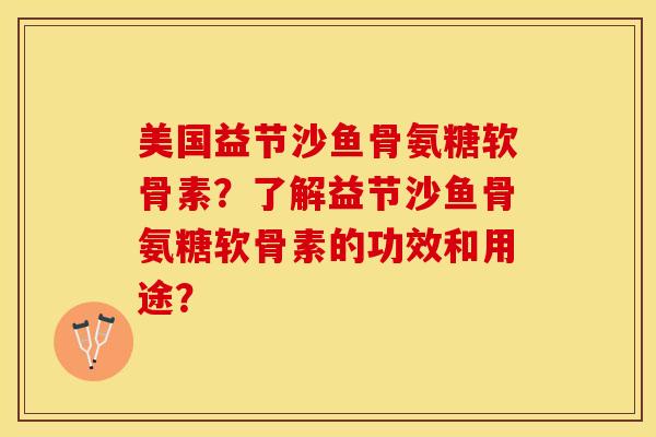 美国益节沙鱼骨氨糖软骨素？了解益节沙鱼骨氨糖软骨素的功效和用途？-第1张图片-关节保镖