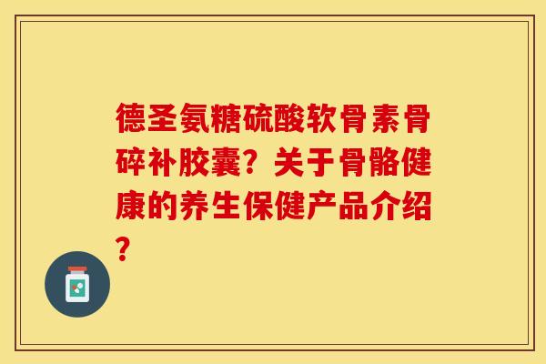 德圣氨糖硫酸软骨素骨碎补胶囊？关于骨骼健康的养生保健产品介绍？-第1张图片-关节保镖