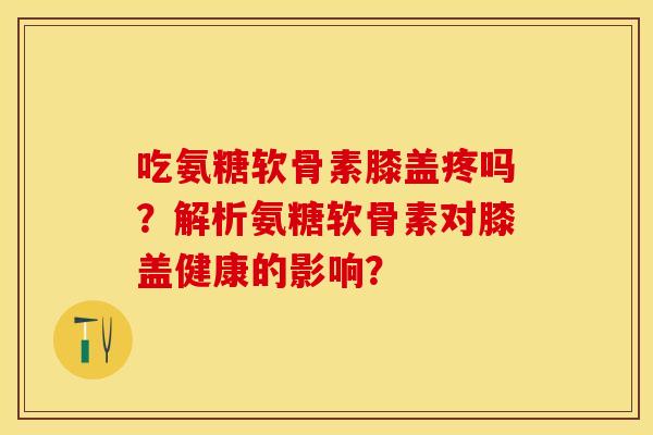 吃氨糖软骨素膝盖疼吗？解析氨糖软骨素对膝盖健康的影响？-第1张图片-关节保镖