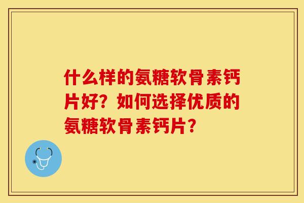 什么样的氨糖软骨素钙片好？如何选择优质的氨糖软骨素钙片？-第1张图片-关节保镖
