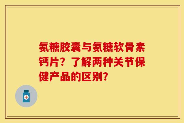 氨糖胶囊与氨糖软骨素钙片？了解两种关节保健产品的区别？-第1张图片-关节保镖