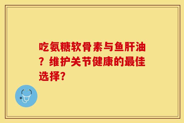 吃氨糖软骨素与鱼肝油？维护关节健康的最佳选择？-第1张图片-关节保镖