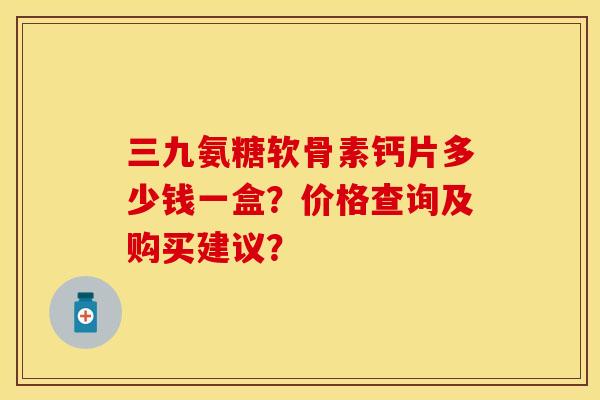 三九氨糖软骨素钙片多少钱一盒？价格查询及购买建议？-第1张图片-关节保镖