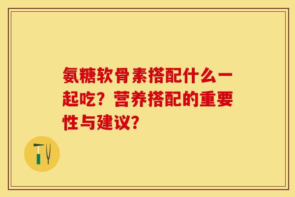 氨糖软骨素搭配什么一起吃？营养搭配的重要性与建议？-第1张图片-关节保镖