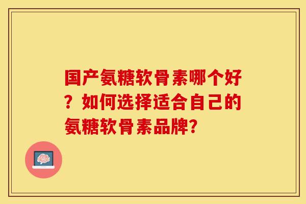 国产氨糖软骨素哪个好？如何选择适合自己的氨糖软骨素品牌？-第1张图片-关节保镖