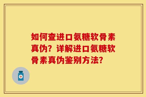 如何查进口氨糖软骨素真伪？详解进口氨糖软骨素真伪鉴别方法？-第1张图片-关节保镖