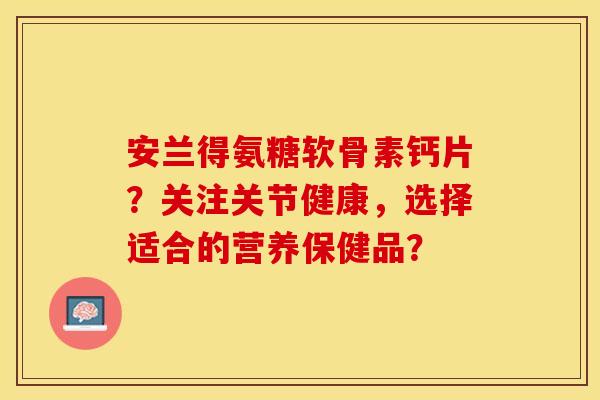 安兰得氨糖软骨素钙片？关注关节健康，选择适合的营养保健品？-第1张图片-关节保镖