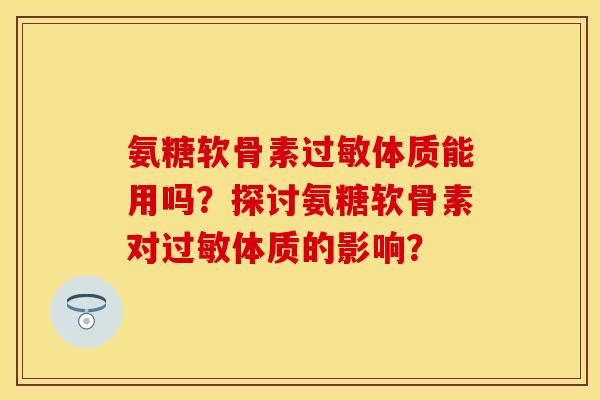 氨糖软骨素过敏体质能用吗？探讨氨糖软骨素对过敏体质的影响？-第1张图片-关节保镖
